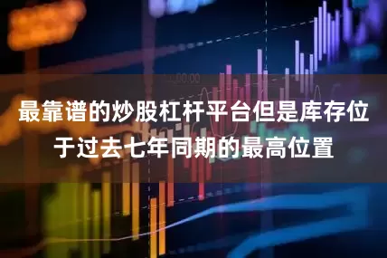 最靠谱的炒股杠杆平台但是库存位于过去七年同期的最高位置