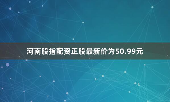 河南股指配资正股最新价为50.99元