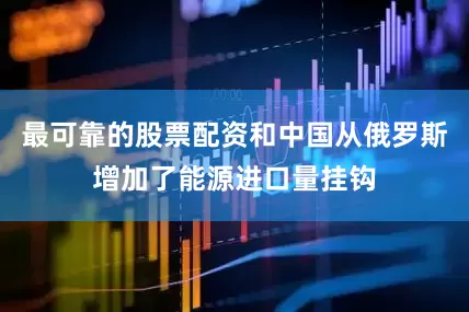 最可靠的股票配资和中国从俄罗斯增加了能源进口量挂钩