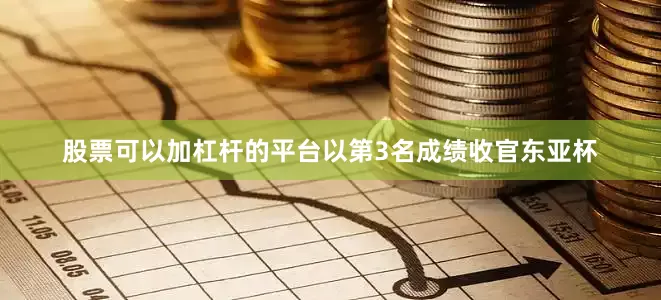 股票可以加杠杆的平台以第3名成绩收官东亚杯