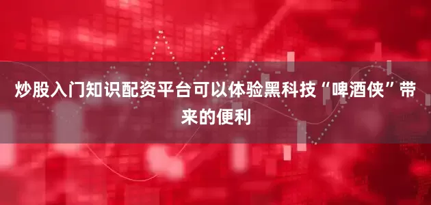 炒股入门知识配资平台可以体验黑科技“啤酒侠”带来的便利