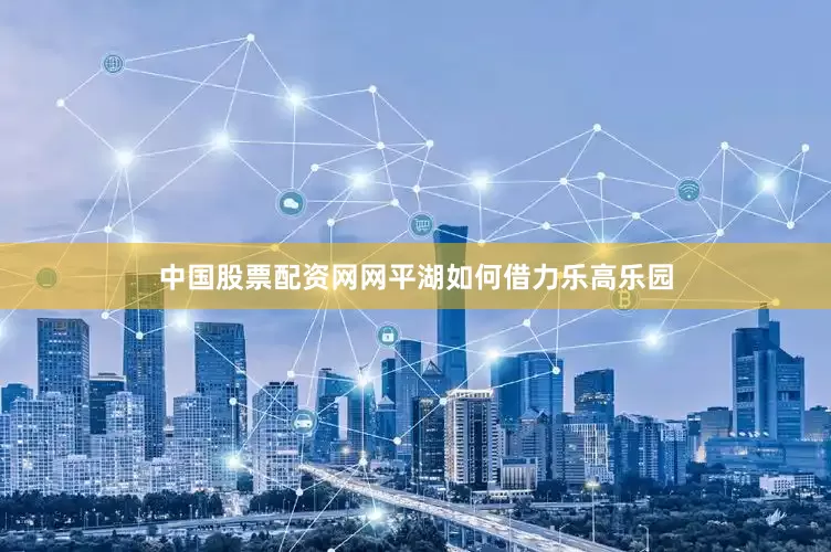 中国股票配资网网平湖如何借力乐高乐园