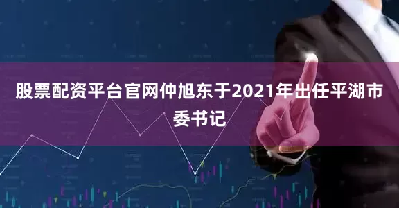 股票配资平台官网仲旭东于2021年出任平湖市委书记