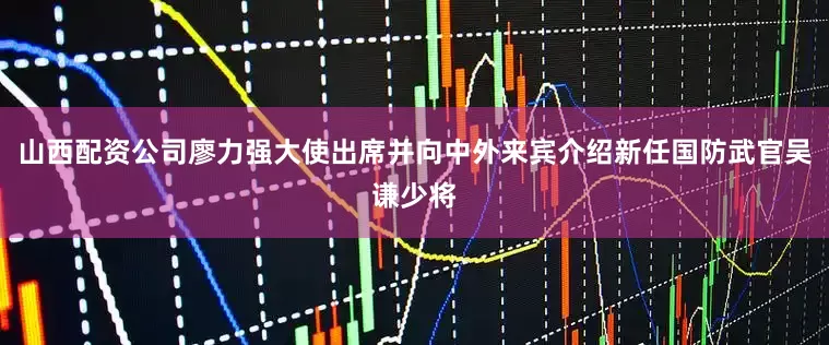 山西配资公司廖力强大使出席并向中外来宾介绍新任国防武官吴谦少将
