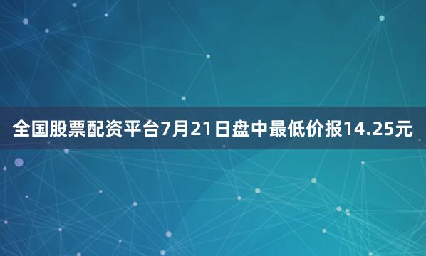 全国股票配资平台7月21日盘中最低价报14.25元