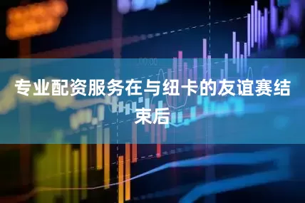 专业配资服务在与纽卡的友谊赛结束后