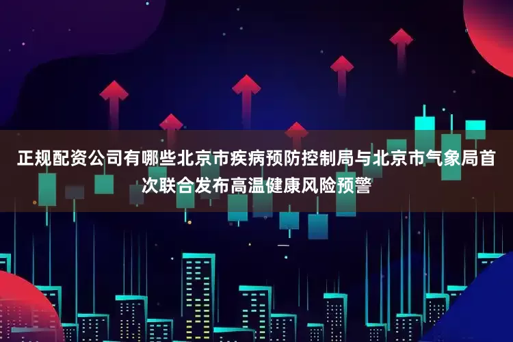 正规配资公司有哪些北京市疾病预防控制局与北京市气象局首次联合发布高温健康风险预警