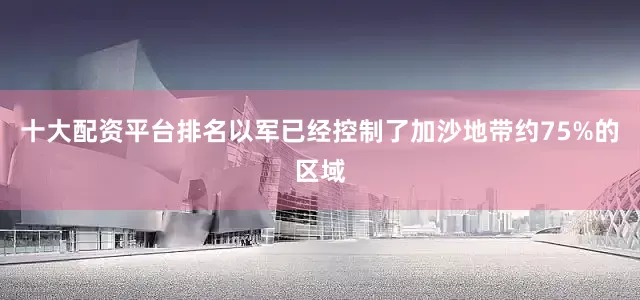 十大配资平台排名以军已经控制了加沙地带约75%的区域