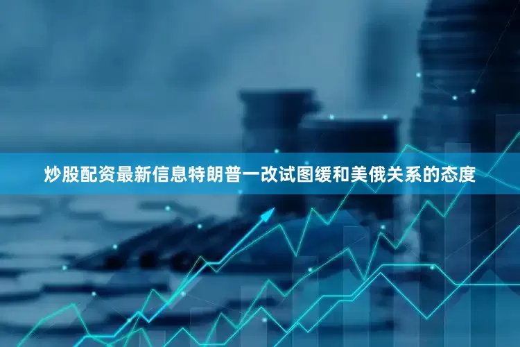 炒股配资最新信息特朗普一改试图缓和美俄关系的态度