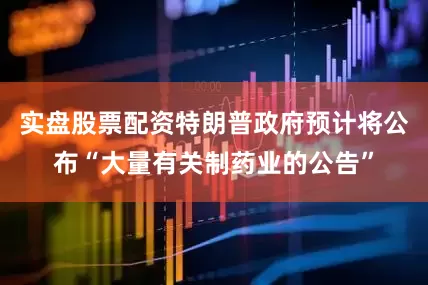 实盘股票配资特朗普政府预计将公布“大量有关制药业的公告”
