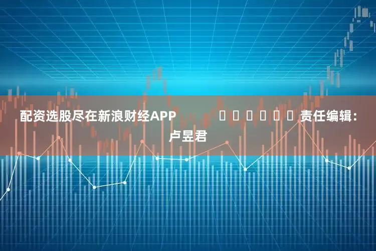 配资选股尽在新浪财经APP            						责任编辑：卢昱君