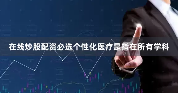 在线炒股配资必选个性化医疗是指在所有学科