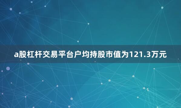 a股杠杆交易平台户均持股市值为121.3万元