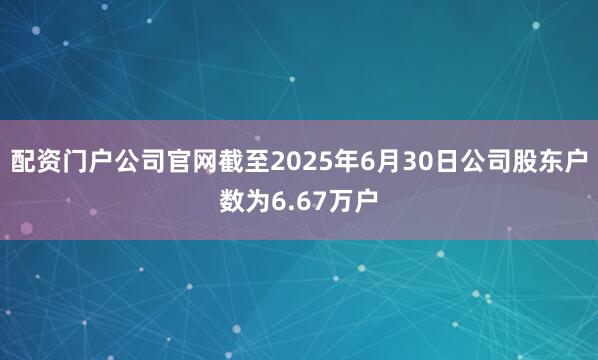 配资门户公司官网截至2025年6月30日公司股东户数为6.67万户