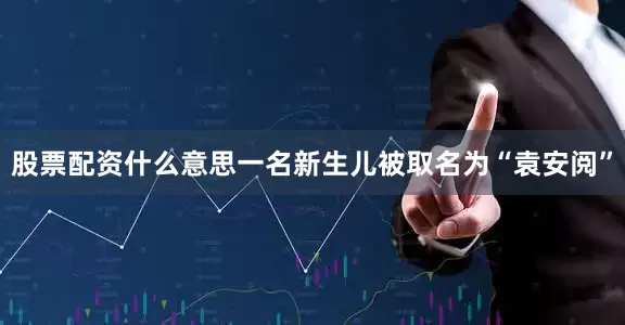 股票配资什么意思一名新生儿被取名为“袁安阅”