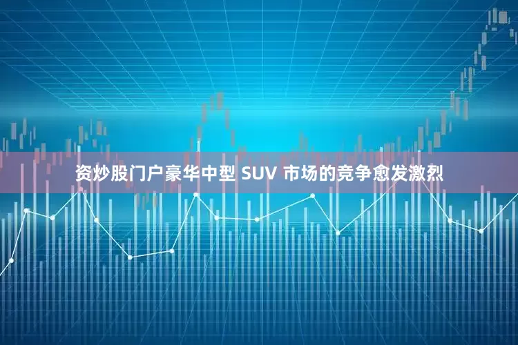 资炒股门户豪华中型 SUV 市场的竞争愈发激烈