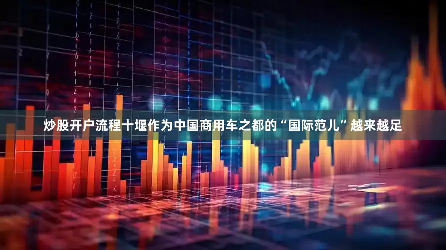 炒股开户流程十堰作为中国商用车之都的“国际范儿”越来越足