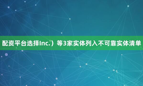 配资平台选择Inc.）等3家实体列入不可靠实体清单