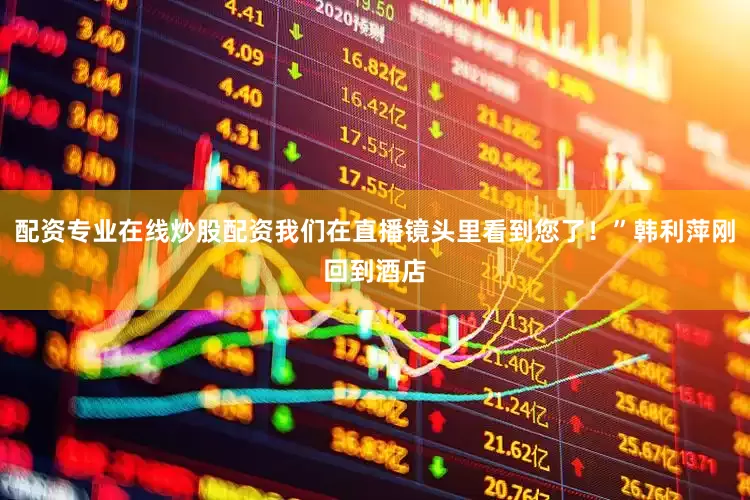 配资专业在线炒股配资我们在直播镜头里看到您了！”韩利萍刚回到酒店