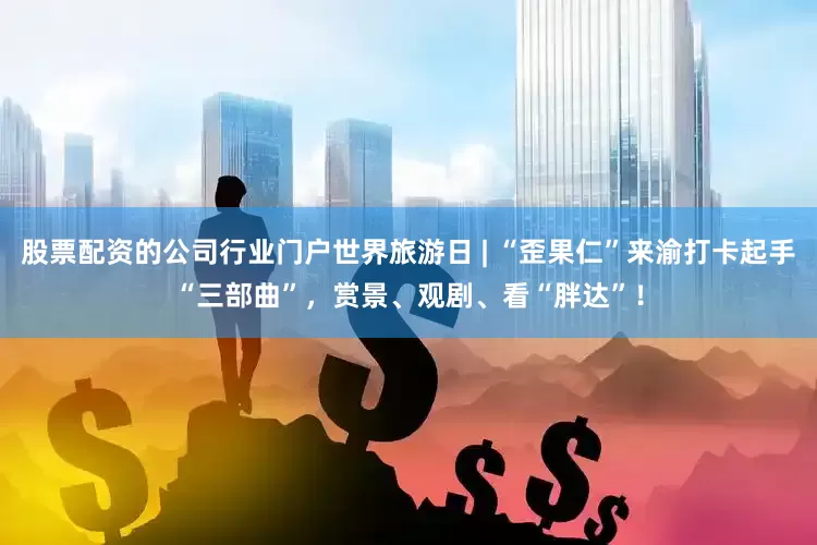 股票配资的公司行业门户世界旅游日 | “歪果仁”来渝打卡起手“三部曲”，赏景、观剧、看“胖达”！
