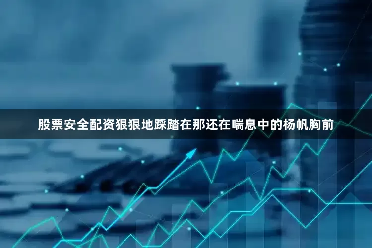 股票安全配资狠狠地踩踏在那还在喘息中的杨帆胸前